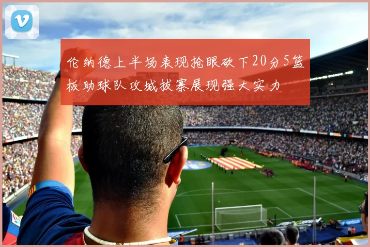 伦纳德上半场表现抢眼砍下20分5篮板助球队攻城拔寨展现强大实力