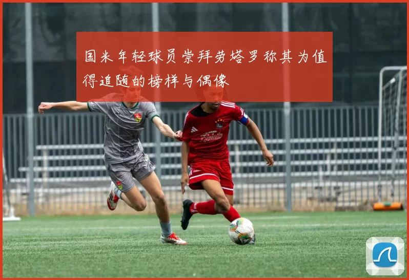 国米年轻球员崇拜劳塔罗称其为值得追随的榜样与偶像