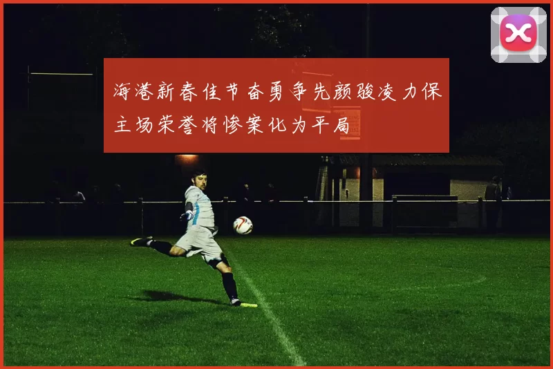 海港新春佳节奋勇争先颜骏凌力保主场荣誉将惨案化为平局