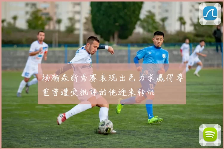 杨瀚森新秀赛表现出色力求赢得尊重曾遭受批评的他迎来转机