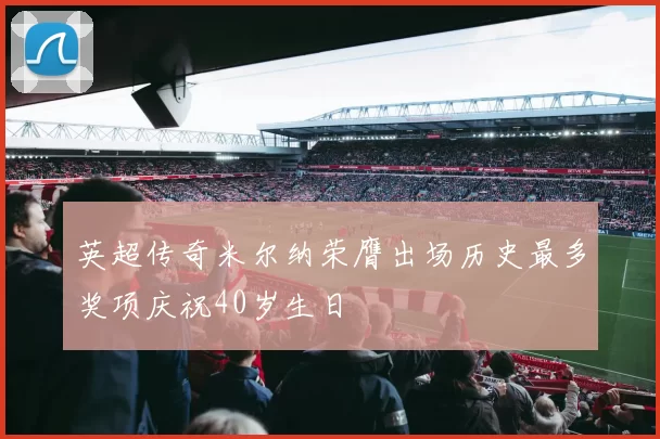 英超传奇米尔纳荣膺出场历史最多奖项庆祝40岁生日