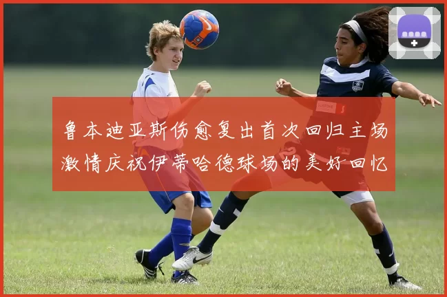 鲁本迪亚斯伤愈复出首次回归主场激情庆祝伊蒂哈德球场的美好回忆
