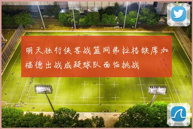 明天独行侠客战篮网弗拉格缺席加福德出战成疑球队面临挑战
