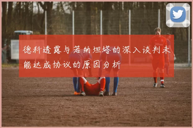 德科透露与若纳坦塔的深入谈判未能达成协议的原因分析