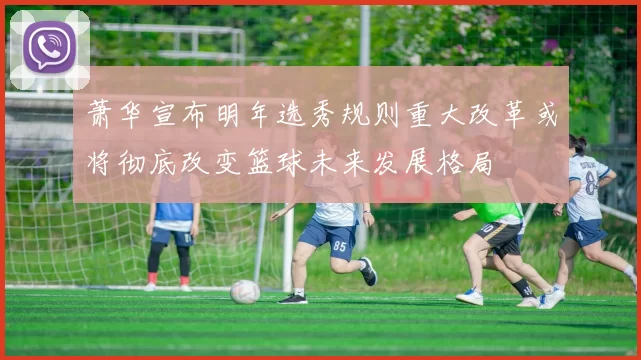 萧华宣布明年选秀规则重大改革或将彻底改变篮球未来发展格局