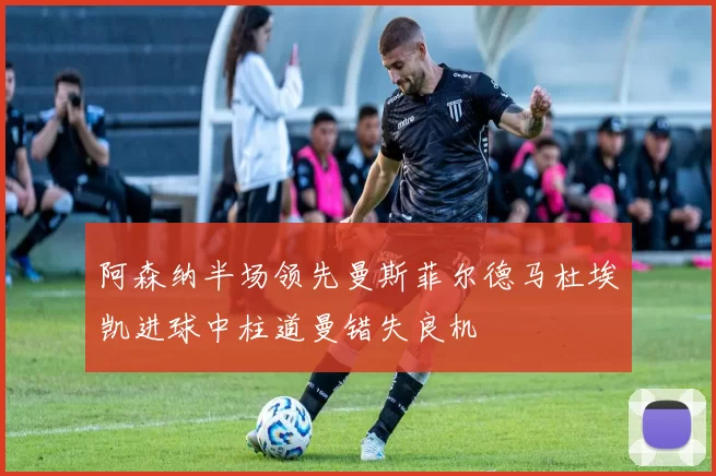 阿森纳半场领先曼斯菲尔德马杜埃凯进球中柱道曼错失良机