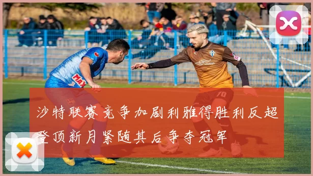 沙特联赛竞争加剧利雅得胜利反超登顶新月紧随其后争夺冠军