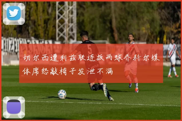 切尔西遭利兹联连扳两球乔科尔媒体席怒敲椅子发泄不满