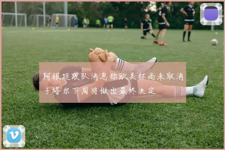 阿根廷跟队消息称欧美杯尚未取消卡塔尔下周将做出最终决定