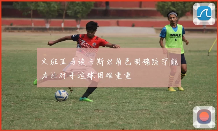 文班亚马谈卡斯尔角色明确防守能力让对手运球困难重重