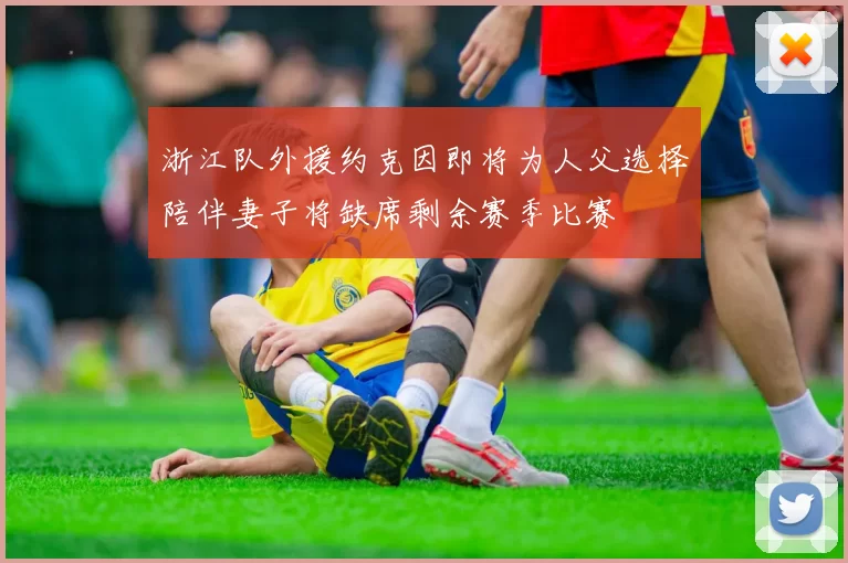 浙江队外援约克因即将为人父选择陪伴妻子将缺席剩余赛季比赛