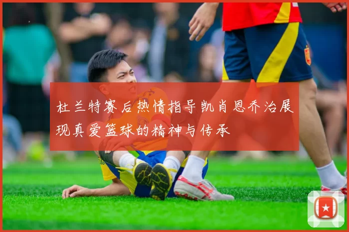 杜兰特赛后热情指导凯肖恩乔治展现真爱篮球的精神与传承