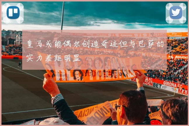 皇马或能偶尔创造奇迹但与巴萨的实力差距明显