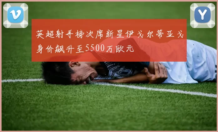 英超射手榜次席新星伊戈尔蒂亚戈身价飙升至5500万欧元