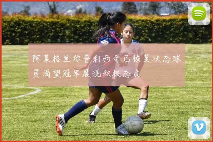 阿莱格里称普利西奇已恢复状态球员渴望冠军展现积极态度