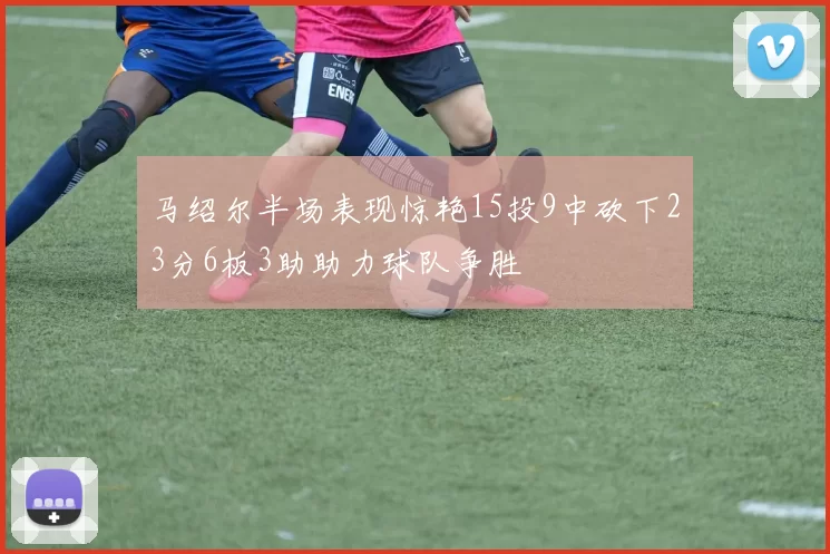 马绍尔半场表现惊艳15投9中砍下23分6板3助助力球队争胜