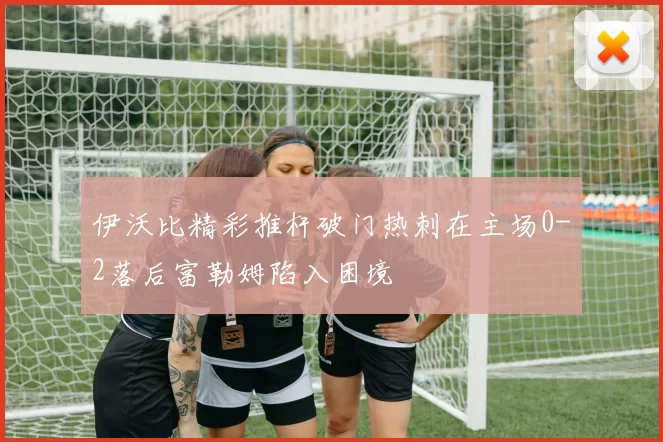 伊沃比精彩推杆破门热刺在主场0-2落后富勒姆陷入困境