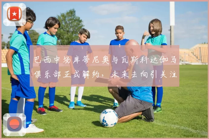 巴西中场库蒂尼奥与瓦斯科达伽马俱乐部正式解约，未来去向引关注