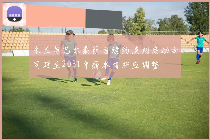 米兰与巴尔泰萨吉续约谈判启动合同延至2031年薪水将相应调整
