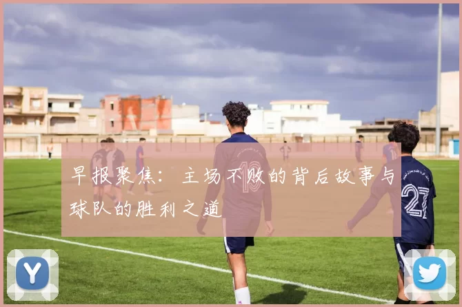 早报聚焦：主场不败的背后故事与球队的胜利之道