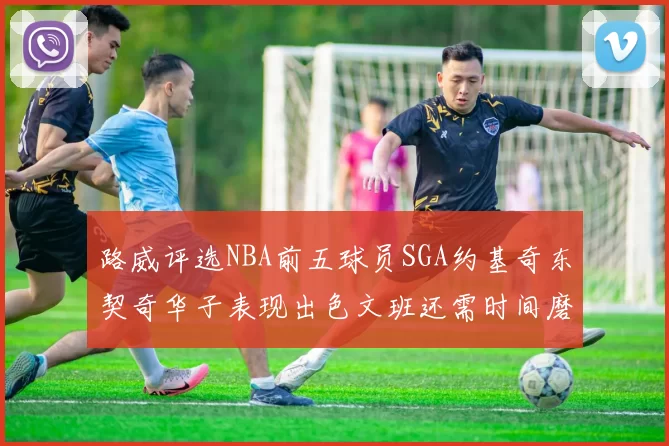 路威评选NBA前五球员SGA约基奇东契奇华子表现出色文班还需时间磨练
